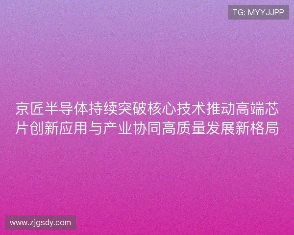 京匠半导体持续突破核心技术推动高端芯片创新应用与产业协同高质量发展新格局