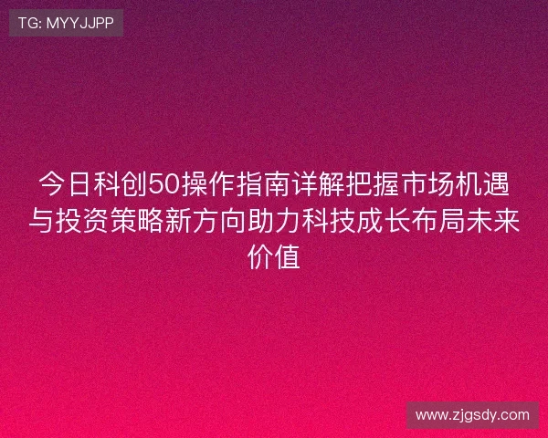 今日科创50操作指南详解把握市场机遇与投资策略新方向助力科技成长布局未来价值